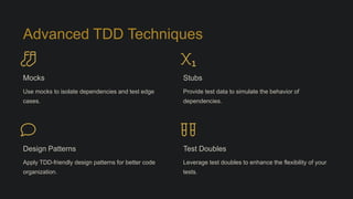Advanced TDD Techniques
Mocks
Use mocks to isolate dependencies and test edge
cases.
Stubs
Provide test data to simulate the behavior of
dependencies.
Design Patterns
Apply TDD-friendly design patterns for better code
organization.
Test Doubles
Leverage test doubles to enhance the flexibility of your
tests.
 