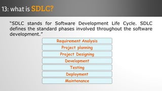 “SDLC stands for Software Development Life Cycle. SDLC
defines the standard phases involved throughout the software
development.”
13: what is SDLC?
Deployment
Requirement Analysis
Project planning
Maintenance
Project Designing
Testing
Development
 