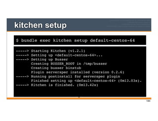 $ bundle exec kitchen setup default-centos-64
kitchen setup
-----> Starting Kitchen (v1.2.1)
-----> Setting up <default-centos-64>...
-----> Setting up Busser
Creating BUSSER_ROOT in /tmp/busser
Creating busser binstub
Plugin serverspec installed (version 0.2.6)
-----> Running postinstall for serverspec plugin
Finished setting up <default-centos-64> (0m13.03s).
-----> Kitchen is finished. (0m13.42s)
184
184
 