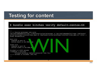 $ bundle exec kitchen verify default-centos-64
Testing for content
...
-----> Running serverspec test suite
/opt/chef/embedded/bin/ruby -I/tmp/busser/suites/serverspec -S /opt/chef/embedded/bin/rspec /tmp/busser/
suites/serverspec/localhost/bear_spec.rb /tmp/busser/suites/serverspec/localhost/clown_spec.rb --color --
format documentation
bears site
responds on port 81
returns bears in the HTML body
clowns site
responds on port 80
returns clowns in the HTML body
Finished in 0.0293 seconds
4 examples, 0 failures
Finished verifying <default-centos-64> (0m1.73s).
-----> Kitchen is finished. (0m1.79s)
...
210
WIN
210
 