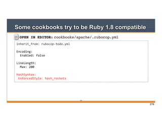 OPEN IN EDITOR: cookbooks/apache/.rubocop.yml
inherit_from:	
  rubocop-­‐todo.yml
Encoding:
	
  	
  Enabled:	
  false
LineLength:
	
  	
  Max:	
  200
HashSyntax:
	
  EnforcedStyle:	
  hash_rockets
Some cookbooks try to be Ruby 1.8 compatible
276
276
 
