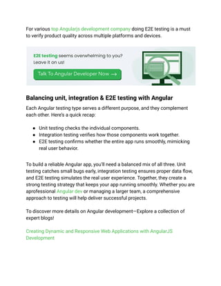 For various top Angularjs development company doing E2E testing is a must
to verify product quality across multiple platforms and devices.
Balancing unit, integration & E2E testing with Angular
Each Angular testing type serves a different purpose, and they complement
each other. Here’s a quick recap:
● Unit testing checks the individual components.
● Integration testing verifies how those components work together.
● E2E testing confirms whether the entire app runs smoothly, mimicking
real user behavior.
To build a reliable Angular app, you’ll need a balanced mix of all three. Unit
testing catches small bugs early, integration testing ensures proper data flow,
and E2E testing simulates the real user experience. Together, they create a
strong testing strategy that keeps your app running smoothly. Whether you are
aprofessional Angular dev or managing a larger team, a comprehensive
approach to testing will help deliver successful projects.
To discover more details on Angular development—Explore a collection of
expert blogs!
Creating Dynamic and Responsive Web Applications with AngularJS
Development
 