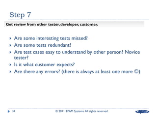 Step 7
Get review from other tester, developer, customer.


     Are some interesting tests missed?
     Are some tests redundant?
     Are test cases easy to understand by other person? Novice
      tester?
     Is it what customer expects?
     Are there any errors? (there is always at least one more )




     34                   ® 2011. EPAM Systems. All rights reserved.
 