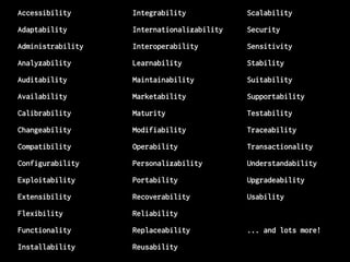 Accessibility
Adaptability
Administrability
Analyzability
Auditability
Availability
Calibrability
Changeability
Compatibility
Configurability
Exploitability
Extensibility
Flexibility
Functionality
Installability
Integrability
Internationalizability
Interoperability
Learnability
Maintainability
Marketability
Maturity
Modifiability
Operability
Personalizability
Portability
Recoverability
Reliability
Replaceability
Reusability
Scalability
Security
Sensitivity
Stability
Suitability
Supportability
Testability
Traceability
Transactionality
Understandability
Upgradeability
Usability
... and lots more!
 