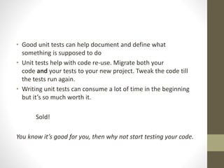 • Good unit tests can help document and define what
something is supposed to do
• Unit tests help with code re-use. Migrate both your
code and your tests to your new project. Tweak the code till
the tests run again.
• Writing unit tests can consume a lot of time in the beginning
but it’s so much worth it.
Sold!
You know it’s good for you, then why not start testing your code.
 