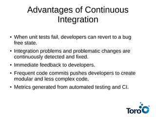 Advantages of Continuous
Integration
● When unit tests fail, developers can revert to a bug
free state.
● Integration problems and problematic changes are
continuously detected and fixed.
● Immediate feedback to developers.
● Frequent code commits pushes developers to create
modular and less complex code.
● Metrics generated from automated testing and CI.
 