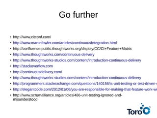 Go further
● http://www.citconf.com/
● http://www.martinfowler.com/articles/continuousIntegration.html
● http://confluence.public.thoughtworks.org/display/CC/CI+Feature+Matrix
● http://www.thoughtworks.com/continuous-delivery
● http://www.thoughtworks-studios.com/content/introduction-continuous-delivery
● http://stackoverflow.com
● http://continuousdelivery.com/
● http://www.thoughtworks-studios.com/content/introduction-continuous-delivery
● http://programmers.stackexchange.com/questions/140156/is-unit-testing-or-test-driven-d
● http://elegantcode.com/2012/01/06/you-are-responsible-for-making-that-feature-work-wr
● http://www.scrumalliance.org/articles/486-unit-testing-ignored-and-
misunderstood
 