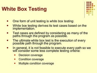 One form of unit testing is  white box testing . White box testing derives its test cases based on the implementation. Test cases are defined by considering as many of the paths through the program as possible. The ultimate white box test is the execution of every possible path through the program. In general, it is not feasible to execute every path so we will consider some less complete testing criteria: Decision coverage Condition coverage Multiple condition coverage White Box Testing 