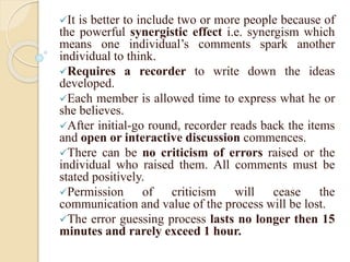 It is better to include two or more people because of
the powerful synergistic effect i.e. synergism which
means one individual’s comments spark another
individual to think.
Requires a recorder to write down the ideas
developed.
Each member is allowed time to express what he or
she believes.
After initial-go round, recorder reads back the items
and open or interactive discussion commences.
There can be no criticism of errors raised or the
individual who raised them. All comments must be
stated positively.
Permission of criticism will cease the
communication and value of the process will be lost.
The error guessing process lasts no longer then 15
minutes and rarely exceed 1 hour.
 