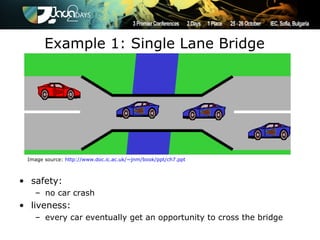 Example 1: Single Lane Bridge




 Image source: http://www.doc.ic.ac.uk/~jnm/book/ppt/ch7.ppt



• safety:
   – no car crash
• liveness:
   – every car eventually get an opportunity to cross the bridge
 