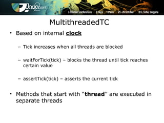 MultithreadedTC
• Based on internal clock

  – Tick increases when all threads are blocked

  – waitForTick(tick) – blocks the thread until tick reaches
    certain value

  – assertTick(tick) – asserts the current tick


• Methods that start with “thread” are executed in
  separate threads
 