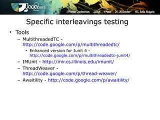 Specific interleavings testing
• Tools
  – MultithreadedTC -
    http://code.google.com/p/multithreadedtc/
     • Enhanced version for Junit 4 -
       http://code.google.com/p/multithreadedtc-junit4/
  – IMUnit - http://mir.cs.illinois.edu/imunit/
  – ThreadWeaver -
    http://code.google.com/p/thread-weaver/
  – Awaitility - http://code.google.com/p/awaitility/
 