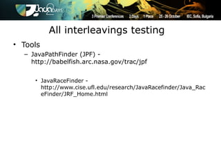 All interleavings testing
• Tools
  – JavaPathFinder (JPF) -
    http://babelfish.arc.nasa.gov/trac/jpf


     • JavaRaceFinder -
       http://www.cise.ufl.edu/research/JavaRacefinder/Java_Rac
       eFinder/JRF_Home.html
 