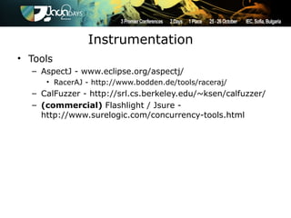 Instrumentation
• Tools
  – AspectJ - www.eclipse.org/aspectj/
     • RacerAJ - http://www.bodden.de/tools/raceraj/
  – CalFuzzer - http://srl.cs.berkeley.edu/~ksen/calfuzzer/
  – (commercial) Flashlight / Jsure -
    http://www.surelogic.com/concurrency-tools.html
 