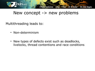 New concept -> new problems

Multithreading leads to:

   • Non-determinism


   • New types of defects exist such as deadlocks,
     livelocks, thread contentions and race conditions
 