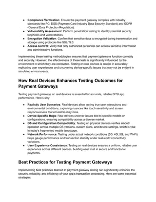 ●​ Compliance Verification: Ensure the payment gateway complies with industry
standards like PCI DSS (Payment Card Industry Data Security Standard) and GDPR
(General Data Protection Regulation).
●​ Vulnerability Assessment: Perform penetration testing to identify potential security
loopholes and vulnerabilities.
●​ Encryption Validation: Confirm that sensitive data is encrypted during transmission and
storage using protocols like SSL/TLS.
●​ Access Control: Verify that only authorized personnel can access sensitive information
and administrative functions.
Implementing these testing methodologies ensures that payment gateways function correctly
and securely. However, the effectiveness of these tests is significantly influenced by the
environment in which they are conducted. Testing on real devices is crucial in accurately
replicating user experiences and uncovering device-specific issues that may not be evident in
simulated environments.
How Real Devices Enhances Testing Outcomes for
Payment Gateways
Testing payment gateways on real devices is essential for accurate, reliable BFSI app
performance. Here’s why:
●​ Realistic User Scenarios: Real devices allow testing true user interactions and
environmental conditions, capturing nuances like touch sensitivity and screen
responsiveness that emulators may miss.
●​ Device-Specific Bugs: Real devices uncover issues tied to specific models or
configurations, ensuring compatibility across a diverse market.
●​ OS and Configuration Compatibility: Testing on physical devices verifies smooth
operation across multiple OS versions, custom skins, and device settings, which is vital
in today’s fragmented mobile landscape.
●​ Network Performance: Testing under actual network conditions (3G, 4G, 5G, and Wi-Fi)
helps gauge performance and transaction stability under real-world connectivity
variations.
●​ User Experience Consistency: Testing on real devices ensures a uniform, reliable user
experience across different devices, building user trust in secure and functional
payments.
Best Practices for Testing Payment Gateways
Implementing best practices tailored to payment gateway testing can significantly enhance the
security, reliability, and efficiency of your app’s transaction processing. Here are some essential
strategies:
 