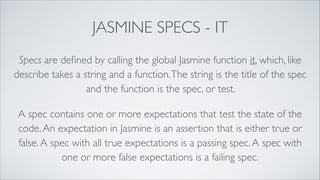 JASMINE SPECS - IT
Specs are deﬁned by calling the global Jasmine function it, which, like
describe takes a string and a function.The string is the title of the spec
and the function is the spec, or test.
A spec contains one or more expectations that test the state of the
code.An expectation in Jasmine is an assertion that is either true or
false.A spec with all true expectations is a passing spec.A spec with
one or more false expectations is a failing spec.
 