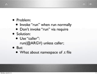 • Problem:
                       • Invoke “run” when run normally
                       • Don’t invoke “run” via require
                      • Solution:
                       • Use “caller”:
                          run(@ARGV) unless caller;
                      • But:
                       • What about namespace of .t ﬁle

Monday, June 25, 12                                       5
 