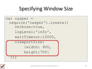 Specifying Window Size
var casper =
require('casper').create({
verbose:true,
logLevel:'info',
waitTimeout:10000,
viewportSize:
{width: 900,
height:700}
});
48@akshaymathu @sid_chilling @nikitascorner
 