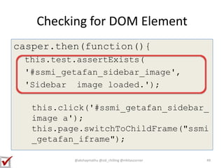 Checking for DOM Element
casper.then(function(){
this.test.assertExists(
'#ssmi_getafan_sidebar_image',
'Sidebar image loaded.');
this.click('#ssmi_getafan_sidebar_
image a');
this.page.switchToChildFrame("ssmi
_getafan_iframe");
@akshaymathu @sid_chilling @nikitascorner 49
 