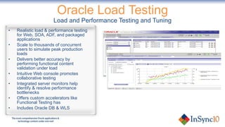 Oracle Load Testing Load and Performance Testing and Tuning Realistic load & performance testing for Web, SOA, ADF, and packaged applications Scale to thousands of concurrent users to simulate peak production loads Delivers better accuracy by performing functional content validation under load Intuitive Web console promotes collaborative testing Integrated server monitors help identify & resolve performance bottlenecks Offers custom accelerators like Functional Testing has Includes Oracle DB & WLS 