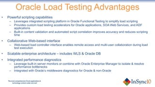 Oracle Load Testing Advantages Powerful scripting capabilities  Leverages integrated scripting platform in Oracle Functional Testing to simplify load scripting Provides custom load testing accelerators for Oracle applications, SOA Web Services, and ADF applications Built-in content validation and automated script correlation improves accuracy and reduces scripting time Collaborative Web-based interface Web-based load controller interface enables remote access and multi-user collaboration during load test execution Scalable enterprise architecture – includes WLS & Oracle DB Integrated performance diagnostics Leverage built-in server monitors or combine with Oracle Enterprise Manager to isolate & resolve performance bottlenecks Integrated with Oracle’s middleware diagnostics for Oracle & non-Oracle 