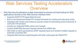 Web Services Testing Accelerators Overview Web Services Accelerators enable automated functional and load testing for SOA applications directly at the Web Service interface level Supports SOAP/HTTP-based Web Services Built on the OpenScript Web/HTTP module framework for creating and executing scripts Integrated with Oracle Load Testing to execute scripts for load testing across thousands of concurrent Virtual Users Includes an integrated WSDL parser and manager Creates SOAP/Web Services requests directly from WSDL files XML Editor to edit & parameterize SOAP requests/inputs and combine multiple requests to automate a business flow Integrate Web Services scripts/requests with other script types like Web/HTTP 