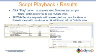 Click “Play” button  to execute Web Services test scripts “ Iterate” button allows you to loop multiple times All Web Service requests will be executed and results show in Results view with results report & additional info in Details view Script Playback / Results 