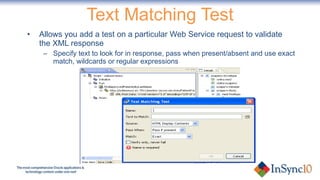 Text Matching Test Allows you add a test on a particular Web Service request to validate the XML response Specify text to look for in response, pass when present/absent and use exact match, wildcards or regular expressions 