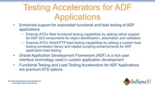 Testing Accelerators for ADF Applications Enhanced support for automated functional and load testing of ADF applications Extends ATS’s Web functional testing capabilities by adding native support for ADF GUI components for object identification, automation and validation Extends ATS’s Web/HTTP load testing capabilities by adding a custom load testing correlation library and related scripting enhancements for ADF application load testing Oracle Application Development Framework (ADF) is a rich user interface technology used in custom application development Functional Testing and Load Testing Accelerators for ADF Applications are premium ATS options 