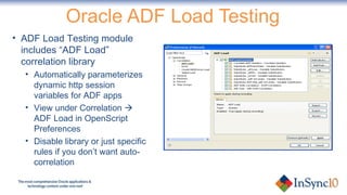 Oracle ADF Load Testing ADF Load Testing module includes “ADF Load” correlation library Automatically parameterizes dynamic http session variables for ADF apps View under Correlation    ADF Load in OpenScript Preferences Disable library or just specific rules if you don’t want auto-correlation 