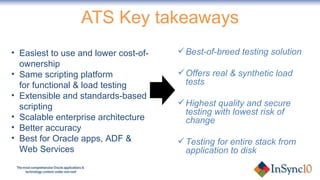 ATS Key takeaways Best-of-breed testing solution Offers real & synthetic load tests Highest quality and secure testing with lowest risk of change Testing for entire stack from application to disk Easiest to use and lower cost-of-ownership Same scripting platform for functional & load testing  Extensible and standards-based scripting Scalable enterprise architecture Better accuracy Best for Oracle apps, ADF & Web Services 