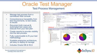 Oracle Test Manager  Test Process Management Manage test process from a  centralized Web console Comprehensive traceability from test requirements, to test cases, to issues Document both manual & automated test cases and execute from your test plan Create reports to provide visibility into the test process Fully customizable to fit your test methodology Scalable enterprise architecture, yet easy to deploy & manage Includes Oracle DB & WLS 