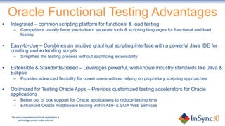Oracle Functional Testing Advantages Integrated – common scripting platform for functional & load testing Competitors usually force you to learn separate tools & scripting languages for functional and load testing Easy-to-Use – Combines an intuitive graphical scripting interface with a powerful Java IDE for creating and extending scripts Simplifies the testing process without sacrificing extensibility Extensible & Standards-based – Leverages powerful, well-known industry standards like Java & Eclipse Provides advanced flexibility for power users without relying on proprietary scripting approaches Optimized for Testing Oracle Apps – Provides customized testing accelerators for Oracle applications Better out of box support for Oracle applications to reduce testing time Enhanced Oracle middleware testing within ADF & SOA Web Services 