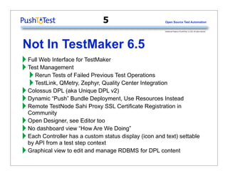 5                       Open Source Test Automation


                                                     Intellectual Property of PushToTest. (c) 2011 All rights reserved.




Not In TestMaker 6.5
‣ Full Web Interface for TestMaker
‣ Test ManagementFailed Previous Test Operations
  ‣ Rerun Tests of Zephyr, Quality Center Integration
  ‣ TestLink, QMetry,Unique DPL v2)
‣ Colossus“Push” Bundle Deployment, Use Resources Instead
            DPL (aka
‣ DynamicTestNode Sahi Proxy SSL Certificate Registration in
‣ Remote
  Community
‣ Open Designer,view “How Are We Doing”
                  see Editor too
‣ No dashboard has a custom status display (icon and text) settable
‣ Each Controller step context
  by API from a test
‣ Graphical view to edit and manage RDBMS for DPL content
 
