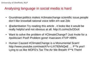 University of Sheffield, NLP 
Analysing language in social media is hard 
● Grundman:politics makes #climatechange scientific issue,people 
don’t like knowitall rational voice tellin em wat 2do 
● @adambation Try reading this article , it looks like it would be 
really helpful and not obvious at all. http://t.co/mo3vODoX 
● Want to solve the problem of #ClimateChange? Just #vote for a 
#politician! Poof! Problem gone! #sarcasm #TVP #99% 
● Human Caused #ClimateChange is a Monumental Scam! 
http://www.youtube.com/watch?v=LiX792kNQeE … F**k yes!! 
Lying to us like MOFO's Tax The Air We Breath! F**k Them! 
 