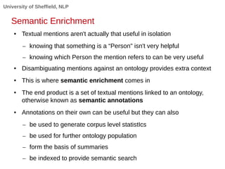 University of Sheffield, NLP 
Semantic Enrichment 
● Textual mentions aren't actually that useful in isolation 
– knowing that something is a “Person" isn't very helpful 
– knowing which Person the mention refers to can be very useful 
● Disambiguating mentions against an ontology provides extra context 
● This is where semantic enrichment comes in 
● The end product is a set of textual mentions linked to an ontology, 
otherwise known as semantic annotations 
● Annotations on their own can be useful but they can also 
– be used to generate corpus level statistIcs 
– be used for further ontology population 
– form the basis of summaries 
– be indexed to provide semantic search 
 