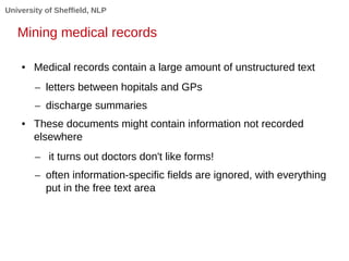 University of Sheffield, NLP 
Mining medical records 
● Medical records contain a large amount of unstructured text 
– letters between hopitals and GPs 
– discharge summaries 
● These documents might contain information not recorded 
elsewhere 
– it turns out doctors don't like forms! 
– often information-specific fields are ignored, with everything 
put in the free text area 
 