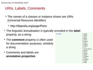 University of Sheffield, NLP 
URIs, Labels, Comments 
 The names of a classes or instance shown are URIs 
(Universal Resource Identifier) 
 http://dbpedia.org/page/Paris 
 The linguistic lexicalisation is typically encoded in the label 
property, as a string 
 The comment property is often used 
for documentation purposes, similarly 
a string 
 Comments and labels are 
annotation properties 
 