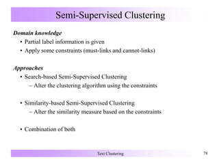 Semi-Supervised Clustering
Domain knowledge
• Partial label information is given
• Apply some constraints (must-links and cannot-links)
Approaches
• Search-based Semi-Supervised Clustering
– Alter the clustering algorithm using the constraints
• Similarity-based Semi-Supervised Clustering
– Alter the similarity measure based on the constraints
• Combination of both
Text Clustering 78
 