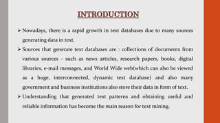 INTRODUCTION
 Nowadays, there is a rapid growth in text databases due to many sources
generating data in text.
 Sources that generate text databases are : collections of documents from
various sources - such as news articles, research papers, books, digital
libraries, e-mail messages, and World Wide web(which can also be viewed
as a huge, interconnected, dynamic text database) and also many
government and business institutions also store their data in form of text.
 Understanding that generated text patterns and obtaining useful and
reliable information has become the main reason for text mining.
 