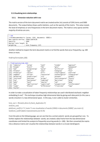 Text Mining and Social Network Analysis of Twitter Data – Part 1
  
 7 
www.johanblomme.com
3.3.Visualizing term relationships
3.3.1. Dimension reduction with t-sne
The matrix version of the term document matrix we created earlier (m) consists of 3341 terms and 5000
documents. The output below shows useful statistics, such as the sparsity of the matrix. This value reveals
the level of emptiness or zero frequencies in the term document matrix. The matrix is very sparse and the
majority of entries are zero.
> tdm
<<TermDocumentMatrix (terms: 3341, documents: 5000)>>
Non-/sparse entries: 25862/16679138
Sparsity : 100%
Maximal term length: 36
Weighting : term frequency (tf)
Another method to inspect the term document matrix is to find the words that occur frequently, e.g. 100
times or more.
findFreqTerms(tdm,100)
> findFreqTerms(tdm,100)
[1] "industry" "using" "tech" "trends" "approval"
[6] "bleeds" "brain" "fda" "gets" "medymatch"
[11] "nod" "pinpointing" "quick" "artificial" "data"
[16] "finance" "apps" "year" "changing" "face"
[21] "financial" "sector" "will" "intelligence" "overview"
[26] "segment" "driven" "revolution" "technological" "integration"
[31] "marketing" "predictions" "via" "present" "global"
[36] "institute" "mckinsey" "primer" "servicessource" "future"
[41] "big" "businesses" "combined" "decisions" "helps"
[46] "make" "much" "smarter" "can" "deep"
[51] "new" "applications" "supervised" "unsupervised" "reinforcement"
[56] "ready" "blocks" "differences" "illustrate" "lego"
[61] "styles"
In order to make a visualization of token frequency relationships we used t-distributed stochastic neighbor
embedding (t-sne)3
. This technique visualizes high-dimensional data by giving each data point (in this case a
word) a location in a two-dimensional space. In this way, t-sne is able to cluster similarities.
tsne_out <- Rtsne(m,dims=2,check_duplicates=F)
str(tsne_out)
plot(tsne_out$Y,t="n",main="t-sne visualization of words (3304) in documents (5000)",cex.main=1)
text(tsne_out$Y,labels=rownames(m),cex=0.35)
From the plot on the following page, we can see that (to a certain extent) words are grouped by t-sne. To
further explore the relationships between words, we created a data frame from the two-dimensional
coordinates and limited the analysis to frequently occurring words (>= 100). We then converted the matrix
into a distance matrix and visualize the relationships between words in a circular dendrogram.
 