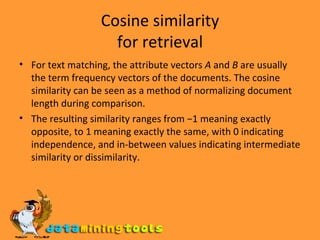 Cosine similarity for retrieval For text matching, the attribute vectors  A  and  B  are usually the term frequency vectors of the documents. The cosine similarity can be seen as a method of normalizing document length during comparison. The resulting similarity ranges from −1 meaning exactly opposite, to 1 meaning exactly the same, with 0 indicating independence, and in-between values indicating intermediate similarity or dissimilarity. 