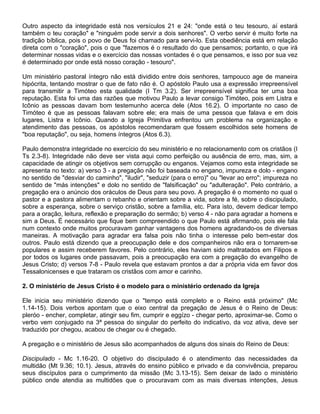 Outro aspecto da integridade está nos versículos 21 e 24: "onde está o teu tesouro, aí estará
também o teu coração" e "ninguém pode servir a dois senhores". O verbo servir é muito forte na
tradição bíblica, pois o povo de Deus foi chamado para servi-lo. Esta obediência está em relação
direta com o "coração", pois o que "fazemos é o resultado do que pensamos; portanto, o que irá
determinar nossas vidas e o exercício das nossas vontades é o que pensamos, e isso por sua vez
é determinado por onde está nosso coração - tesouro".

Um ministério pastoral íntegro não está dividido entre dois senhores, tampouco age de maneira
hipócrita, tentando mostrar o que de fato não é. O apóstolo Paulo usa a expressão irrepreensível
para transmitir a Timóteo esta qualidade (I Tm 3.2). Ser irrepreensível significa ter uma boa
reputação. Esta foi uma das razões que motivou Paulo a levar consigo Timóteo, pois em Listra e
Icônio as pessoas davam bom testemunho acerca dele (Atos 16.2). O importante no caso de
Timóteo é que as pessoas falavam sobre ele; era mais de uma pessoa que falava e em dois
lugares, Listra e Icônio. Quando a Igreja Primitiva enfrentou um problema na organização e
atendimento das pessoas, os apóstolos recomendaram que fossem escolhidos sete homens de
"boa reputação", ou seja, homens íntegros (Atos 6.3).

Paulo demonstra integridade no exercício do seu ministério e no relacionamento com os cristãos (I
Ts 2.3-8). Integridade não deve ser vista aqui como perfeição ou ausência de erro, mas, sim, a
capacidade de atingir os objetivos sem corrupção ou enganos. Vejamos como esta integridade se
apresenta no texto: a) verso 3 - a pregação não foi baseada no engano, impureza e dolo - engano
no sentido de "desviar do caminho", "iludir", "seduzir (para o erro)" ou "levar ao erro"; impureza no
sentido de "más intenções" e dolo no sentido de "falsificação" ou "adulteração". Pelo contrário, a
pregação era o anúncio dos oráculos de Deus para seu povo. A pregação é o momento no qual o
pastor e a pastora alimentam o rebanho e orientam sobre a vida, sobre a fé, sobre o discipulado,
sobre a esperança, sobre o serviço cristão, sobre a família, etc. Para isto, devem dedicar tempo
para a oração, leitura, reflexão e preparação do sermão; b) verso 4 - não para agradar a homens e
sim a Deus. É necessário que fique bem compreendido o que Paulo está afirmando, pois ele fala
num contexto onde muitos procuravam ganhar vantagens dos homens agradando-os de diversas
maneiras. A motivação para agradar era falsa pois não tinha o interesse pelo bem-estar dos
outros. Paulo está dizendo que a preocupação dele e dos companheiros não era o tornarem-se
populares e assim receberem favores. Pelo contrário, eles haviam sido maltratados em Filipos e
por todos os lugares onde passavam, pois a preocupação era com a pregação do evangelho de
Jesus Cristo; d) versos 7-8 - Paulo revela que estavam prontos a dar a própria vida em favor dos
Tessalonicenses e que trataram os cristãos com amor e carinho.

2. O ministério de Jesus Cristo é o modelo para o ministério ordenado da Igreja

Ele inicia seu ministério dizendo que o "tempo está completo e o Reino está próximo" (Mc
1.14-15). Dois verbos apontam que o eixo central da pregação de Jesus é o Reino de Deus:
pleróo - encher, completar, atingir seu fim, cumprir e eggízo - chegar perto, aproximar-se. Como o
verbo vem conjugado na 3ª pessoa do singular do perfeito do indicativo, da voz ativa, deve ser
traduzido por chegou, acabou de chegar ou é chegado.

A pregação e o ministério de Jesus são acompanhados de alguns dos sinais do Reino de Deus:

Discipulado - Mc 1.16-20. O objetivo do discipulado é o atendimento das necessidades da
multidão (Mt 9.36; 10.1). Jesus, através do ensino público e privado e da convivência, preparou
seus discípulos para o cumprimento da missão (Mc 3.13-15). Sem deixar de lado o ministério
público onde atendia as multidões que o procuravam com as mais diversas intenções, Jesus
 