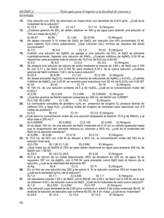 QUÍMICA Texto guía para el ingreso a la facultad de ciencias y
tecnología
98
12. Una solución con 25% de amoníaco en masa tiene una densidad de 0,910 g/mL. ¿Cuál es la
molaridad de la solución?
A) 13,4 B) 6,50 C) 14,7 D 7,14 E) Ninguno
13. ¿Cuántos gramos de SO3
se deben disolver en 400 g de agua para obtener una solución al
15% en masa de H2
SO4
?
A) 48,57 B) 96 C) 1,60 D) 57,62 E) Ninguno
14. Se desea convertir 0,10 moles de GeO2 en GeCl2 por reacción con HCl concentrado 12 M,
para obtener H2O como subproducto. ¿Qué volumen (mL) mínimo se requiere del ácido
concentrado?
A) 7,5 B) 4,8 C) 1,2 D) 33 E) Ninguno
15. Cuándo una solución de AgNO3 se agrega a una solución de KCl, el AgCl se precipita
cuantitativamente, dejando una solución de KNO3. ¿Cuántos mililitros de AgNO3 0,50 M se
requerirían para precipitar todo el cloruro de 10,0 mL de KCl con 0,40 M?
A) 2,0 B) 4,0 C) 5,0 D), 8,0 E) Ninguno
16. Se prepara una solución de cloruro de sodio mediante la mezcla de 3,65 L de NaCl con 0,105
M, con 5,11 L de NaCl con 0,162 M, para producir 8,76 L de la nueva solución. ¿Cuántos
gramos de NaCl contiene 1,00 L de la nueva solución?
A) 22,4 B) 8,08 C) 1,21 D) 0,138 E) Ninguno
17. Se desea precipitar Ag2CrO4 mediante la mezcla de soluciones de AgNO3 y K2CrO4. ¿Cuántos
mililitros de AgNO3 con 0,30 M, se necesita para reaccionar con 25 mL de K2CrO4 con 0,20 M?
A) 33 B) 25 C) 17 D) 19 E) Ninguno
18. Si 100 mL de una solución contiene 24,5 g de H2SO4, ¿cuál es la concentración molar del
H2SO4?
A) 2,50 B) 0,245 C) 0,400 D) 0,00250 E) Ninguno
19. ¿Cuántos gramos de NaOH estarían presentes en 200 mL de NaOH con 2,000M?
A) 0,100 B) 0,400 C) 1,00 D) 16,0 E) Ninguno
20. La combustión completa de acetileno C2H2 en presencia de oxígeno O2 produce dióxido de
carbono CO2 y agua H2O. ¿Cuántos moles de oxígeno se necesitan para reaccionar con 4,0
moles de acetileno?
A) 5,0 B) 4,0 C) 10 D) 2,0 E) Ninguno
21. ¿Cuál sería la concentración molar de una solución preparada al disolver 15,8 g de KMnO4 y al
diluir ésta a 250 mL?
A) 0,000400 B) 0,0632 C) 0,100 D) 0,400 E) Ninguno
22. Si se dejan 100 mL de una solución de NaCl molaridad de 0,10 en un cilindro graduado hasta
que la evaporación del solvente reduzca su volumen a 80,0 mL, ¿cuál es la molaridad del
NaCl en la solución resultante?
A) 0,080 B) 0,80 C) 0,18 D) 0,13 E) Ninguno
23. Si 15,0 mL de HCl con 2,50 M se diluyen a 50,0 mL, la concentración molar del HCl en la
solución final será:
A) 0,750 B) 1,50 C) 1,00 D) 0,690 E) Ninguno
24. ¿Qué masa (g) de NaOH al 75% en peso deben disolverse en agua para preparar 250 mL de
NaOH con 1,50 M?
A) 53,0 B) 15,0 C) 20,0 D) 5,33 E) Ninguno
25. 20,0 g de cloruro de un metal desconocido, MCl, se disuelven en 100 mL de agua. Si se
requieren 357 mL de AgNO3, con 0,750 M, para precipitar como AgCl todo el cloruro de la
solución, ¿cuál es la identidad del elemento M?
A) Ag B) K C) Cr D) Tl E) Ninguno
26. En un litro de una solución hay 200 g de soluto X. Si la solución contiene 18% en masa de X,
¿cuál es la densidad (g/mL) de la solución?
A) 1,2 B) 1,1 C) 0,036 D) 1,1 E) Ninguno
27. Un estudiante mezcla 1,50 L de NaCl, con 0,300 M, con 2,50 L de NaCl con 0,700 M, de lo que
se obtienen 4,00 L de solución nueva de NaCl. ¿Cuál es la molaridad de esta nueva solución?
A) 1,0 B) 0,550 C) 0,500 D) 0,197 E) Ninguno
28. Una solución cuya densidad es de 2,00 g/mL contiene un soluto X de masa molecular 80,00. Al
analizar la solución se descubre que contiene 60,0% de X en masa. ¿Cuál es su molaridad?
A) 24,0 B) 12,5 C) 15,0 D) 12,0 E) Ninguno
 