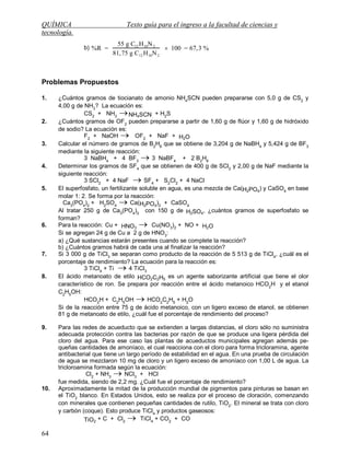 QUÍMICA Texto guía para el ingreso a la facultad de ciencias y
tecnología.
64
b) %R =
55 g C12 H10N2
81,75 g C12 H10N2
 100 = 67,3 %
Problemas Propuestos
1. ¿Cuántos gramos de tiocianato de amonio NH4
SCN pueden prepararse con 5,0 g de CS2
y
4,00 g de NH3
? La ecuación es:
CS2
+ NH3
NH4SCN + H2
S
2. ¿Cuántos gramos de OF2
pueden prepararse a partir de 1,60 g de flúor y 1,60 g de hidróxido
de sodio? La ecuación es:
F2
+ NaOH  OF2
+ NaF + H2O
3. Calcular el número de gramos de B2
H6
que se obtiene de 3,204 g de NaBH4
y 5,424 g de BF3
mediante la siguiente reacción:
3 NaBH4
+ 4 BF3
 3 NaBF4
+ 2 B2
H6
4. Determinar los gramos de SF4
que se obtienen de 400 g de SCl2
y 2,00 g de NaF mediante la
siguiente reacción:
3 SCl2
+ 4 NaF  SF4
+ S2
Cl2
+ 4 NaCl
5. El superfosfato, un fertilizante soluble en agua, es una mezcla de Ca(H2PO4
) y CaSO4
en base
molar 1: 2. Se forma por la reacción:
Ca3
(PO4
)2
+ H2
SO4
 Ca(H2PO4
)2
+ CaSO4
Al tratar 250 g de Ca3
(PO4
)2
con 150 g de H2SO4
, ¿cuántos gramos de superfosfato se
forman?
6. Para la reacción: Cu + HNO3
 Cu(NO3
)2
+ NO + H2O
Si se agregan 24 g de Cu a 2 g de HNO3
:
a) ¿Qué sustancias estarán presentes cuando se complete la reacción?
b) ¿Cuántos gramos habrá de cada una al finalizar la reacción?
7. Si 3 000 g de TiCl3
se separan como producto de la reacción de 5 513 g de TiCl4
, ¿cuál es el
porcentaje de rendimiento? La ecuación para la reacción es:
3 TiCl4
+ Ti  4 TiCl3
8. El ácido metanoato de etilo HCO2C2H5
es un agente saborizante artificial que tiene el olor
característico de ron. Se prepara por reacción entre el ácido metanoico HCO2
H y el etanol
C2
H5
OH:
HCO2
H + C2
H5
OH  HCO2
C2
H5
+ H2
O
Si de la reacción entre 75 g de ácido metanoico, con un ligero exceso de etanol, se obtienen
81 g de metanoato de etilo, ¿cuál fue el porcentaje de rendimiento del proceso?
9. Para las redes de acueducto que se extienden a largas distancias, el cloro sólo no suministra
adecuada protección contra las bacterias por razón de que se produce una ligera pérdida del
cloro del agua. Para ese caso las plantas de acueductos municipales agregan además pe-
queñas cantidades de amoníaco, el cual reacciona con el cloro para forma tricloramina, agente
antibacterial que tiene un largo período de estabilidad en el agua. En una prueba de circulación
de agua se mezclaron 10 mg de cloro y un ligero exceso de amoníaco con 1,00 L de agua. La
tricloroamina formada según la ecuación:
Cl2
+ NH3
 NCl3
+ HCl
fue medida, siendo de 2,2 mg. ¿Cuál fue el porcentaje de rendimiento?
10. Aproximadamente la mitad de la producción mundial de pigmentos para pinturas se basan en
el TiO2
blanco. En Estados Unidos, esto se realiza por el proceso de cloración, comenzando
con minerales que contienen pequeñas cantidades de rutilo, TiO2
. El mineral se trata con cloro
y carbón (coque). Esto produce TiCl4
y productos gaseosos:
TiO2
+ C + Cl2
 TiCl4
+ CO2
+ CO
 