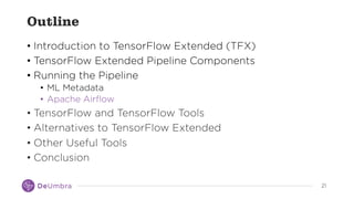 2121
Outline
• Introduction to TensorFlow Extended (TFX)
• TensorFlow Extended Pipeline Components
• Running the Pipeline
• ML Metadata
• Apache Airflow
• TensorFlow and TensorFlow Tools
• Alternatives to TensorFlow Extended
• Other Useful Tools
• Conclusion
 