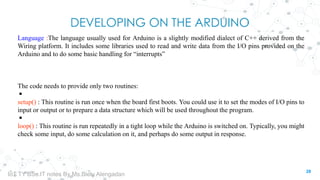 DEVELOPING ON THE ARDUINO
Language :The language usually used for Arduino is a slightly modified dialect of C++ derived from the
Wiring platform. It includes some libraries used to read and write data from the I/O pins provided on the
Arduino and to do some basic handling for “interrupts”
The code needs to provide only two routines:
◾
setup() : This routine is run once when the board first boots. You could use it to set the modes of I/O pins to
input or output or to prepare a data structure which will be used throughout the program.
◾
loop() : This routine is run repeatedly in a tight loop while the Arduino is switched on. Typically, you might
check some input, do some calculation on it, and perhaps do some output in response.
28
IoT TY BSc.IT notes By Ms.Blety Alengadan
 