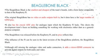 BEAGLEBONE BLACK
The BeagleBone Black is the smallest and cheapest of the team’s boards, with a form factor comparable
to that of the Raspberry Pi.
The original BeagleBone has no video or audio outputs built in, but it does have a far larger number of
GPIO pins.
It also has the crucial ADC pins for analogue input which the Raspberry Pi lacks. This shows the
development team’s focus on building something for working with electronics rather than as a general-
purpose computer.
The BeagleBone was released before the Raspberry Pi, and its price reflects that.
The influence of the Pi can be seen in the latest revision of the BeagleBone platform, the BeagleBone
Black.
Although still missing the analogue video and audio connectors, it adds a micro-HDMI connector to
provide digital outputs for both audio and video.
43
IoT TY BSc.IT notes By Ms.Blety Alengadan
 