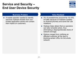 Service and Security –
End User Device Security
– 26 –
Business Problem
 A mobile operator needed to identify
real-time malware threats from non-
trusted application stores and contain
their impact on customers.
 3% of smartphones account for 10-15%
of traffic because of malware (notably
on Android phones) and some fair use
violations.
 Hadoop helps detect that so operators
can take remedial action, thus
eliminating a disproportionate share of
network tonnage.
 Options ranged from notifying an
affected customer all the way to
blocking certain URLs for the whole
network.
Value Realized
Network
Care
Sales
New Biz
 